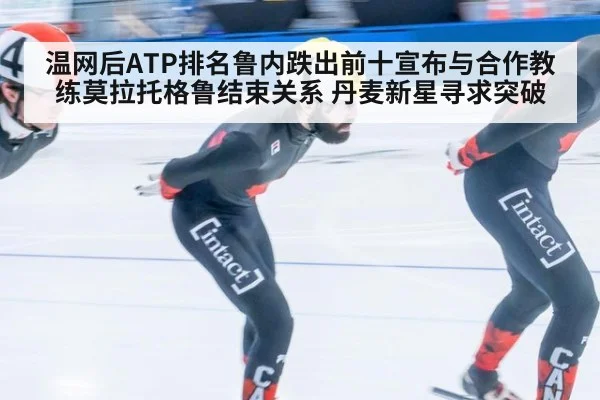 温网后ATP排名鲁内跌出前十宣布与合作教练莫拉托格鲁结束关系 丹麦新星寻求突破