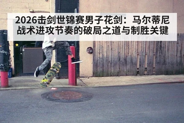 2026击剑世锦赛男子花剑:马尔蒂尼战术进攻节奏的破局之道与制胜关键