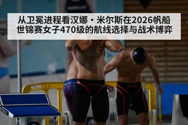 从卫冕进程看汉娜·米尔斯在2026帆船世锦赛女子470级的航线选择与战术博弈